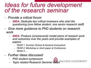 Ideas for future development
of the research seminar
- Provide a critical forum
- IDEA: Dedicate two critical reviewers who start the
questioning (one fellow student, one senior research staff)
- Give more guidance to PhD students on research
work
- IDEA: Produce (one/several) model plans of reseach work
and outcomes over the years and provide examples of
papers
- YEAR 1: Summer School & Doctoral Consortium
- YEAR 2: Workshop or short paper at Conference
- YEAR 3: ...
- Further ideas discussed
- PhD student symposium
- Topic related Research Seminar dates
 