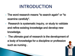  The word research means “to search again” or “to
examine carefully”.
 Research is systematic inquiry, or study to validate
and refine existing knowledge and develop new
knowledge.
 The ultimate goal of research is the development of
a body of knowledge for a discipline or profession
such as nursing .
 
