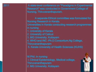 2011 A state-level conference on "Paradigms in Experimental
Research" was conducted in Government College of
Nursing, Thiruvananthapuram.
A separate Ethical committee was formulated for
Nursing Research in Kerala.
Universities in Kerala conducting research programmes
in nursing
1. University of Kerala
2. University of Calicut
3. MG University, Kottayam
4. WHO and INC -Ph.D.Consortium,Ng College,
Thiruvananthapuram
5. Kerala University of Health Sciences (KUHS)
M.Phil. in nursing
l. Clinical Epidemiology, Medical college,
Thiruvananthapuram
2. MG University, Kottayam
 