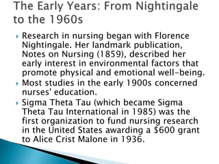  Research in nursing began with Florence
Nightingale. Her landmark publication,
Notes on Nursing (1859), described her
early interest in environmental factors that
promote physical and emotional well-being.
 Most studies in the early 1900s concerned
nurses' education.
 Sigma Theta Tau (which became Sigma
Theta Tau International in 1985) was the
first organization to fund nursing research
in the United States awarding a $600 grant
to Alice Crist Malone in 1936.
 