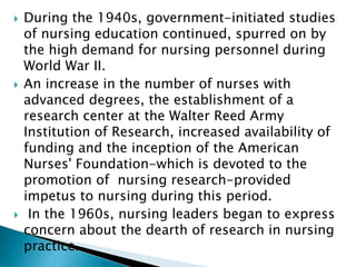  During the 1940s, government-initiated studies
of nursing education continued, spurred on by
the high demand for nursing personnel during
World War II.
 An increase in the number of nurses with
advanced degrees, the establishment of a
research center at the Walter Reed Army
Institution of Research, increased availability of
funding and the inception of the American
Nurses' Foundation-which is devoted to the
promotion of nursing research-provided
impetus to nursing during this period.
 In the 1960s, nursing leaders began to express
concern about the dearth of research in nursing
practice.
 