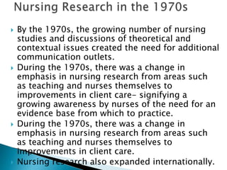  By the 1970s, the growing number of nursing
studies and discussions of theoretical and
contextual issues created the need for additional
communication outlets.
 During the 1970s, there was a change in
emphasis in nursing research from areas such
as teaching and nurses themselves to
improvements in client care- signifying a
growing awareness by nurses of the need for an
evidence base from which to practice.
 During the 1970s, there was a change in
emphasis in nursing research from areas such
as teaching and nurses themselves to
improvements in client care.
 Nursing research also expanded internationally.
 