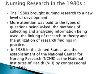  The 1980s brought nursing research to a new
level of development.
 More attention was paid to the types of
questions being asked, the methods of
collecting and analyzing information being
used, the linking of research to theory and
the utilization of research findings in
practice.
 In 1986 in the United States, was the
establishment of the National Center for
Nursing Research (NCNR) at the National
Institutes of Health (NIH) by congressional
mandate.
 