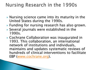  Nursing science came into its maturity in the
United States during the 1990s.
 Funding for nursing research has also grown.
 Several journals were established in the
1990s.
 Cochrane Collaboration was inaugurated in
1993. This collaboration, an international
network of institutions and individuals,
maintains and updates systematic reviews of
hundreds of clinical interventions to facilitate
EBP (www.cochrane.org).
 