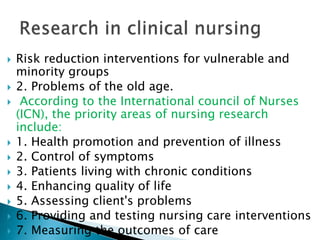  Risk reduction interventions for vulnerable and
minority groups
 2. Problems of the old age.
 According to the International council of Nurses
(ICN), the priority areas of nursing research
include:
 1. Health promotion and prevention of illness
 2. Control of symptoms
 3. Patients living with chronic conditions
 4. Enhancing quality of life
 5. Assessing client's problems
 6. Providing and testing nursing care interventions
 7. Measuring the outcomes of care
 