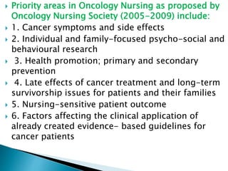  Priority areas in Oncology Nursing as proposed by
Oncology Nursing Society (2005-2009) include:
 1. Cancer symptoms and side effects
 2. Individual and family-focused psycho-social and
behavioural research
 3. Health promotion; primary and secondary
prevention
 4. Late effects of cancer treatment and long-term
survivorship issues for patients and their families
 5. Nursing-sensitive patient outcome
 6. Factors affecting the clinical application of
already created evidence- based guidelines for
cancer patients
 