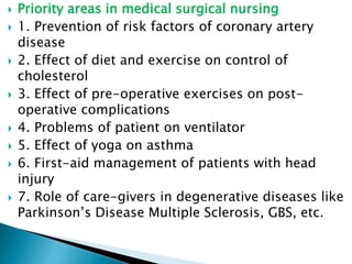  Priority areas in medical surgical nursing
 1. Prevention of risk factors of coronary artery
disease
 2. Effect of diet and exercise on control of
cholesterol
 3. Effect of pre-operative exercises on post-
operative complications
 4. Problems of patient on ventilator
 5. Effect of yoga on asthma
 6. First-aid management of patients with head
injury
 7. Role of care-givers in degenerative diseases like
Parkinson’s Disease Multiple Sclerosis, GBS, etc.
 