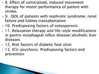  8. Effect of constrained, induced movement
therapy for motor performance of patient with
stroke.
 9. QOL of patients with nephrotic syndrome, renal
failure and kidney transplantation
 10. Predisposing factors of osteoporosis
 11. Relaxation therapy and life-style modifications
in gastro-esophageal reflux disease/alcoholic liver
diseases
 12. Risk factors of diabetic foot ulcer
 13. ICU-psychosis: Predisposing factors and
prevention
 