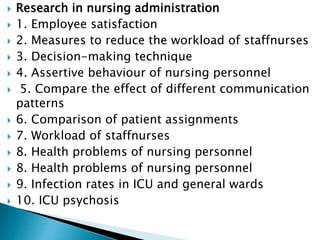  Research in nursing administration
 1. Employee satisfaction
 2. Measures to reduce the workload of staffnurses
 3. Decision-making technique
 4. Assertive behaviour of nursing personnel
 5. Compare the effect of different communication
patterns
 6. Comparison of patient assignments
 7. Workload of staffnurses
 8. Health problems of nursing personnel
 8. Health problems of nursing personnel
 9. Infection rates in ICU and general wards
 10. ICU psychosis
 