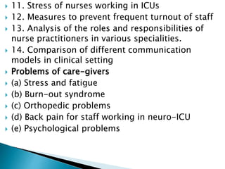  11. Stress of nurses working in ICUs
 12. Measures to prevent frequent turnout of staff
 13. Analysis of the roles and responsibilities of
nurse practitioners in various specialities.
 14. Comparison of different communication
models in clinical setting
 Problems of care-givers
 (a) Stress and fatigue
 (b) Burn-out syndrome
 (c) Orthopedic problems
 (d) Back pain for staff working in neuro-ICU
 (e) Psychological problems
 