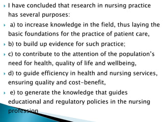  I have concluded that research in nursing practice
has several purposes:
 a) to increase knowledge in the field, thus laying the
basic foundations for the practice of patient care,
 b) to build up evidence for such practice;
 c) to contribute to the attention of the population’s
need for health, quality of life and wellbeing,
 d) to guide efficiency in health and nursing services,
ensuring quality and cost-benefit,
 e) to generate the knowledge that guides
educational and regulatory policies in the nursing
profession
 