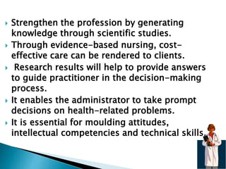  Strengthen the profession by generating
knowledge through scientific studies.
 Through evidence-based nursing, cost-
effective care can be rendered to clients.
 Research results will help to provide answers
to guide practitioner in the decision-making
process.
 It enables the administrator to take prompt
decisions on health-related problems.
 It is essential for moulding attitudes,
intellectual competencies and technical skills.
 
