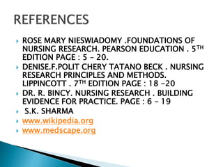  ROSE MARY NIESWIADOMY .FOUNDATIONS OF
NURSING RESEARCH. PEARSON EDUCATION . 5TH
EDITION PAGE : 5 – 20.
 DENISE.F.POLIT CHERY TATANO BECK . NURSING
RESEARCH PRINCIPLES AND METHODS.
LIPPINCOTT . 7TH EDITION PAGE : 18 -20
 DR. R. BINCY. NURSING RESEARCH . BUILDING
EVIDENCE FOR PRACTICE. PAGE : 6 – 19
 S.K. SHARMA
 www.wikipedia.org
 www.medscape.org
 