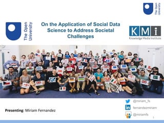 On the Application of Social Data
Science to Address Societal
Challenges
Presenting: Miriam Fernandez
@miriam_fs
fernandezmiriam
@miriamfs
1
 