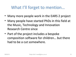 What I’ll forget to mention…
• Many more people work in the EARS 2 project
• Many people have started PhDs in this field at
the Music, Technology and Innovation
Research Centre since
• Part of the project includes a bespoke
composition software for children… but there
had to be a cut somewhere.
08/09/16 Motje Wolf, mwolf@dmu.ac.uk 10
 
