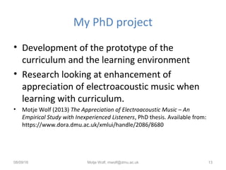 My PhD project
• Development of the prototype of the
curriculum and the learning environment
• Research looking at enhancement of
appreciation of electroacoustic music when
learning with curriculum.
• Motje Wolf (2013) The Appreciation of Electroacoustic Music – An
Empirical Study with Inexperienced Listeners, PhD thesis. Available from:
https://www.dora.dmu.ac.uk/xmlui/handle/2086/8680
08/09/16 Motje Wolf, mwolf@dmu.ac.uk 13
 
