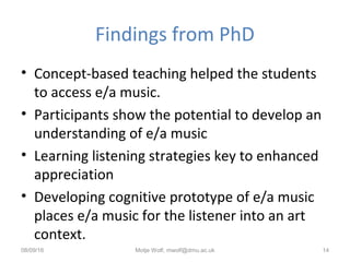 Findings from PhD
• Concept-based teaching helped the students
to access e/a music.
• Participants show the potential to develop an
understanding of e/a music
• Learning listening strategies key to enhanced
appreciation
• Developing cognitive prototype of e/a music
places e/a music for the listener into an art
context.
08/09/16 Motje Wolf, mwolf@dmu.ac.uk 14
 