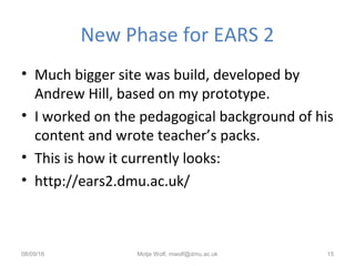 New Phase for EARS 2
• Much bigger site was build, developed by
Andrew Hill, based on my prototype.
• I worked on the pedagogical background of his
content and wrote teacher’s packs.
• This is how it currently looks:
• http://ears2.dmu.ac.uk/
08/09/16 Motje Wolf, mwolf@dmu.ac.uk 15
 