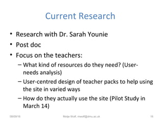 Current Research
• Research with Dr. Sarah Younie
• Post doc
• Focus on the teachers:
– What kind of resources do they need? (User-
needs analysis)
– User-centred design of teacher packs to help using
the site in varied ways
– How do they actually use the site (Pilot Study in
March 14)
08/09/16 Motje Wolf, mwolf@dmu.ac.uk 16
 