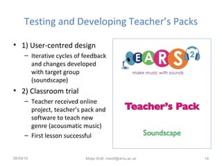 Testing and Developing Teacher’s Packs
• 1) User-centred design
– Iterative cycles of feedback
and changes developed
with target group
(soundscape)
• 2) Classroom trial
– Teacher received online
project, teacher’s pack and
software to teach new
genre (acousmatic music)
– First lesson successful
08/09/16 Motje Wolf, mwolf@dmu.ac.uk 18
 