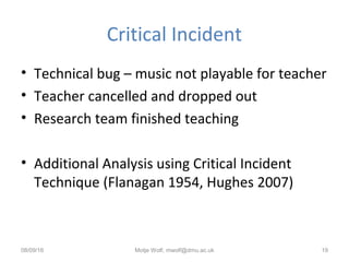 Critical Incident
• Technical bug – music not playable for teacher
• Teacher cancelled and dropped out
• Research team finished teaching
• Additional Analysis using Critical Incident
Technique (Flanagan 1954, Hughes 2007)
08/09/16 Motje Wolf, mwolf@dmu.ac.uk 19
 