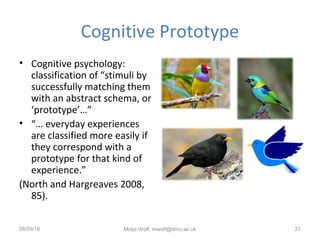 Cognitive Prototype
• Cognitive psychology:
classification of “stimuli by
successfully matching them
with an abstract schema, or
‘prototype’…”
• “… everyday experiences
are classified more easily if
they correspond with a
prototype for that kind of
experience.”
(North and Hargreaves 2008,
85).
08/09/16 Motje Wolf, mwolf@dmu.ac.uk 21
 