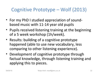 Cognitive Prototype – Wolf (2013)
• For my PhD I studied appreciation of sound-
based music with 11-14 year old pupils
• Pupils received listening training at the beginning
of a 5 week workshop (1h/week).
• Results: building of a cognitive prototype
happened (able to use new vocabulary, less
comparing to other listening experience).
• Development of cognitive prototype through
factual knowledge, through listening training and
applying this to pieces.
08/09/16 Motje Wolf, mwolf@dmu.ac.uk 22
 