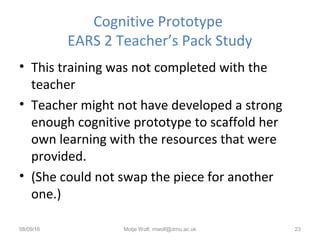 Cognitive Prototype
EARS 2 Teacher’s Pack Study
• This training was not completed with the
teacher
• Teacher might not have developed a strong
enough cognitive prototype to scaffold her
own learning with the resources that were
provided.
• (She could not swap the piece for another
one.)
08/09/16 Motje Wolf, mwolf@dmu.ac.uk 23
 