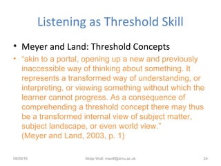 Listening as Threshold Skill
• Meyer and Land: Threshold Concepts
• “akin to a portal, opening up a new and previously
inaccessible way of thinking about something. It
represents a transformed way of understanding, or
interpreting, or viewing something without which the
learner cannot progress. As a consequence of
comprehending a threshold concept there may thus
be a transformed internal view of subject matter,
subject landscape, or even world view.”
(Meyer and Land, 2003, p. 1)
08/09/16 Motje Wolf, mwolf@dmu.ac.uk 24
 