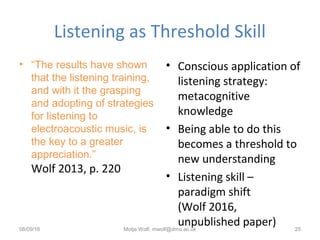 Listening as Threshold Skill
• “The results have shown
that the listening training,
and with it the grasping
and adopting of strategies
for listening to
electroacoustic music, is
the key to a greater
appreciation.”
Wolf 2013, p. 220
• Conscious application of
listening strategy:
metacognitive
knowledge
• Being able to do this
becomes a threshold to
new understanding
• Listening skill –
paradigm shift
(Wolf 2016,
unpublished paper)08/09/16 Motje Wolf, mwolf@dmu.ac.uk 25
 