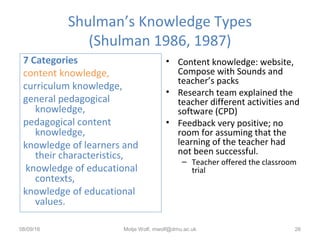 Shulman’s Knowledge Types
(Shulman 1986, 1987)
• Content knowledge: website,
Compose with Sounds and
teacher’s packs
• Research team explained the
teacher different activities and
software (CPD)
• Feedback very positive; no
room for assuming that the
learning of the teacher had
not been successful.
– Teacher offered the classroom
trial
08/09/16 Motje Wolf, mwolf@dmu.ac.uk 26
7 Categories
content knowledge,
curriculum knowledge,
general pedagogical
knowledge,
pedagogical content
knowledge,
knowledge of learners and
their characteristics,
knowledge of educational
contexts,
knowledge of educational
values.
 