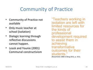 Community of Practice
• Community of Practice not
available
• Only music teacher at
school (isolation)
• Dialogic learning through
reflective discussions
cannot happen.
• Leask and Younie (2001)
Communal constructivism
“Teachers working in
isolation are left with
limited resources for
the kinds of
professional
development required
to assist them in
achieving
transformative
outcomes for their
students.”
(Rosenholtz 1989 in Borg 2012, p. 315).
08/09/16 Motje Wolf, mwolf@dmu.ac.uk 28
 