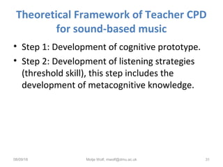 Theoretical Framework of Teacher CPD
for sound-based music
• Step 1: Development of cognitive prototype.
• Step 2: Development of listening strategies
(threshold skill), this step includes the
development of metacognitive knowledge.
08/09/16 Motje Wolf, mwolf@dmu.ac.uk 31
 