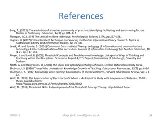 References
Borg, T., (2012). The evolution of a teacher community of practice: Identifying facilitating and constraining factors.
Studies in Continuing Education, 34(3), pp.301–317.
Flanagan, J.C. (1954) The critical incident technique. Psychological Bulletin, 51(4), pp.327–358.
Hughes, H. (2007) Critical Incident Technique. In Exploring methods in information literacy research. Topics in
Australasian Library and Information Studies. pp. 49–66.
Leask, M. and Younie, S. (2001) Communal Constructivist Theory: pedagogy of information and communications
technology & internationalisation of the curriculum. Journal of Information Technology for Teacher Education, 10
(1-2), pp. 117-134.
Meyer, J. and Land, R. (2003) Threshold Concepts and Troublesome Knowledge: Linkages to Ways of Thinking and
Practising within the Disciplines. Occasional Report 4, ETL Project, Universities of Edinburgh, Coventry and
Durham.
North, A. and Hargreaves, D. (2008) The social and applied psychology of music, Oxford: Oxford University press.
Shulman, L.S. (1986) Those Who Understand: Knowledge Growth in Teaching. Educational Researcher, 15(2), pp.4–14.
Shulman, L. S. (1987) Knowledge and Teaching: Foundations of the New Reform, Harvard Educational Review, 57(1), 1-
22.
Wolf, M. (2013) The Appreciation of Electroacoustic Music – An Empirical Study with Inexperienced Listeners, PhD E-
thesis. Available from:
https://www.dora.dmu.ac.uk/xmlui/handle/2086/8680
Wolf, M. (2016) Threshold Skills. A development of the Threshold Concept Theory. Unpublished Paper.
08/09/16 Motje Wolf, mwolf@dmu.ac.uk 34
 