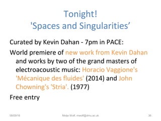 Tonight!
'Spaces and Singularities’
Curated by Kevin Dahan - 7pm in PACE:
World premiere of new work from Kevin Dahan
and works by two of the grand masters of
electroacoustic music: Horacio Vaggione's
'Mécanique des fluides' (2014) and John
Chowning's 'Stria'. (1977)
Free entry
08/09/16 Motje Wolf, mwolf@dmu.ac.uk 36
 