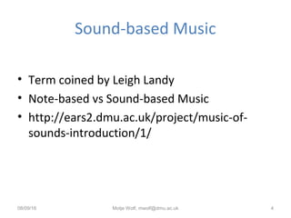 Sound-based Music
• Term coined by Leigh Landy
• Note-based vs Sound-based Music
• http://ears2.dmu.ac.uk/project/music-of-
sounds-introduction/1/
08/09/16 Motje Wolf, mwolf@dmu.ac.uk 4
 