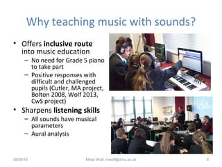 Why teaching music with sounds?
• Offers inclusive route
into music education
– No need for Grade 5 piano
to take part
– Positive responses with
difficult and challenged
pupils (Cutler, MA project,
Bolton 2008, Wolf 2013,
CwS project)
• Sharpens listening skills
– All sounds have musical
parameters
– Aural analysis
08/09/16 Motje Wolf, mwolf@dmu.ac.uk 6
 