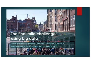 The final mile challenge:
using big data
OVERCOMING PLANNING COMPLEXITY IN URBAN LOGISTICS
WALTHER PLOOS VAN AMSTEL – AUAS – APRIL 2018
 