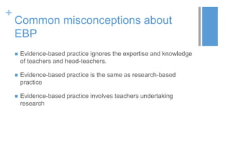 +
Common misconceptions about
EBP
 Evidence-based practice ignores the expertise and knowledge
of teachers and head-teachers.
 Evidence-based practice is the same as research-based
practice
 Evidence-based practice involves teachers undertaking
research
 