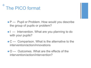 +
The PICO format
 P — Pupil or Problem. How would you describe
the group of pupils or problem?
 I — Intervention. What are you planning to do
with your pupils?
 C — Comparison. What is the alternative to the
intervention/action/innovations
 O — Outcomes. What are the effects of the
intervention/action/intervention?
 