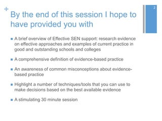 +
By the end of this session I hope to
have provided you with
 A brief overview of Effective SEN support: research evidence
on effective approaches and examples of current practice in
good and outstanding schools and colleges
 A comprehensive definition of evidence-based practice
 An awareness of common misconceptions about evidence-
based practice
 Highlight a number of techniques/tools that you can use to
make decisions based on the best available evidence
 A stimulating 30 minute session
2
 