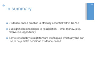 +
In summary
 Evidence-based practice is ethically essential within SEND
 But significant challenges to its adoption – time, money, skill,
motivation, opportunity
 Some reasonably straightforward techniques which anyone can
use to help make decisions evidence-based
27
 