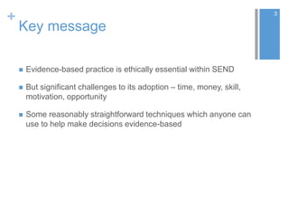 +
Key message
 Evidence-based practice is ethically essential within SEND
 But significant challenges to its adoption – time, money, skill,
motivation, opportunity
 Some reasonably straightforward techniques which anyone can
use to help make decisions evidence-based
3
 