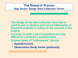 The Research Process
Step Seven: Design Data Collection Forms
• The design of the data collection form that is
used to ask or observe and record information in
Research projects is critical to the success of the
project.
• It is easy to write a set of questions but very
difficult to construct a questionnaire.
• General types of “instruments” (forms)
• Questionnaires
• Observation Study forms (protocols)
 