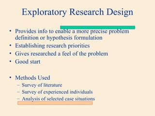 Exploratory Research Design
• Provides info to enable a more precise problem
definition or hypothesis formulation
• Establishing research priorities
• Gives researched a feel of the problem
• Good start
• Methods Used
– Survey of literature
– Survey of experienced individuals
– Analysis of selected case situations
 