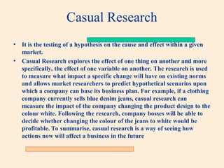 Casual Research
• It is the testing of a hypothesis on the cause and effect within a given
market.
• Casual Research explores the effect of one thing on another and more
specifically, the effect of one variable on another. The research is used
to measure what impact a specific change will have on existing norms
and allows market researchers to predict hypothetical scenarios upon
which a company can base its business plan. For example, if a clothing
company currently sells blue denim jeans, casual research can
measure the impact of the company changing the product design to the
colour white. Following the research, company bosses will be able to
decide whether changing the colour of the jeans to white would be
profitable. To summarise, casual research is a way of seeing how
actions now will affect a business in the future
 