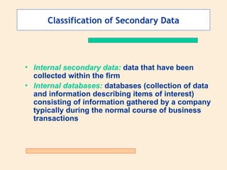 Classification of Secondary Data
• Internal secondary data: data that have been
collected within the firm
• Internal databases: databases (collection of data
and information describing items of interest)
consisting of information gathered by a company
typically during the normal course of business
transactions
 