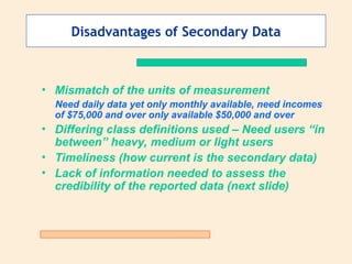Disadvantages of Secondary Data
• Mismatch of the units of measurement
Need daily data yet only monthly available, need incomes
of $75,000 and over only available $50,000 and over
• Differing class definitions used – Need users “in
between” heavy, medium or light users
• Timeliness (how current is the secondary data)
• Lack of information needed to assess the
credibility of the reported data (next slide)
 