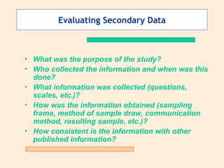 Evaluating Secondary Data
• What was the purpose of the study?
• Who collected the information and when was this
done?
• What information was collected (questions,
scales, etc.)?
• How was the information obtained (sampling
frame, method of sample draw, communication
method, resulting sample, etc.)?
• How consistent is the information with other
published information?
 