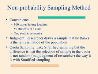 Non-probability Sampling Method
• Convenience:
– 100 stores in one location
– 50 students in a class
– One state in a country
• Judgment: Researcher draws a sample that he thinks
is the representation of the population
• Quota Sampling: Like Stratified sampling but the
difference is that the selection of sample in the quota
is not random (but judgment of researcher) the way it
is with Stratified sampling
 